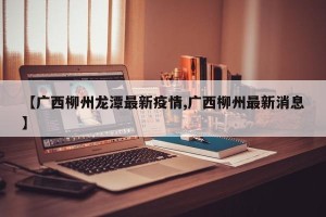 【广西柳州龙潭最新疫情,广西柳州最新消息】