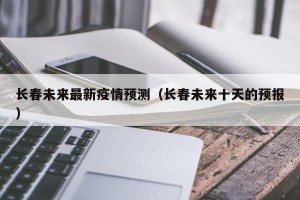长春未来最新疫情预测（长春未来十天的预报）