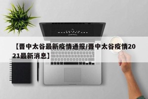 【晋中太谷最新疫情通报/晋中太谷疫情2021最新消息】