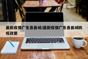最新疫情广东各县城/最新疫情广东各县城防疫政策