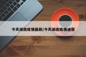 今天湖南疫情最新/今天湖南疫情通报