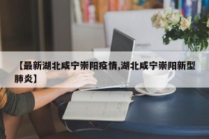 【最新湖北咸宁崇阳疫情,湖北咸宁崇阳新型肺炎】