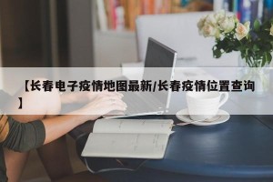 【长春电子疫情地图最新/长春疫情位置查询】