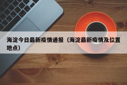 海淀今日最新疫情通报（海淀最新疫情及位置地点）