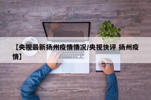 【央视最新扬州疫情情况/央视快评 扬州疫情】