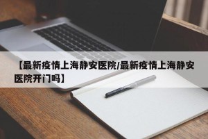 【最新疫情上海静安医院/最新疫情上海静安医院开门吗】