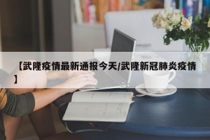 【武隆疫情最新通报今天/武隆新冠肺炎疫情】