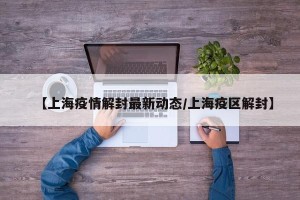 【上海疫情解封最新动态/上海疫区解封】