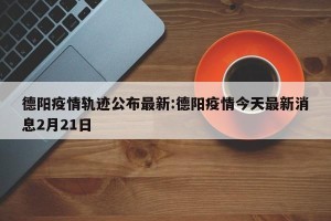 德阳疫情轨迹公布最新:德阳疫情今天最新消息2月21日