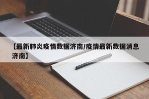 【最新肺炎疫情数据济南/疫情最新数据消息 济南】