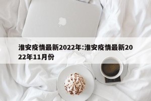 淮安疫情最新2022年:淮安疫情最新2022年11月份