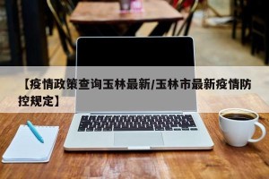【疫情政策查询玉林最新/玉林市最新疫情防控规定】