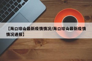【海口琼山最新疫情情况/海口琼山最新疫情情况通报】