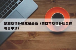 楚雄疫情补贴政策最新（楚雄市疫情补助金在哪里申请）