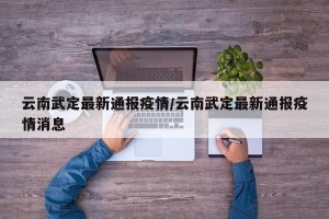 云南武定最新通报疫情/云南武定最新通报疫情消息