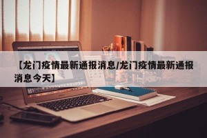 【龙门疫情最新通报消息/龙门疫情最新通报消息今天】
