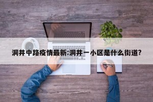 洞井中路疫情最新:洞井一小区是什么街道?