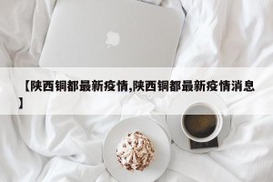 【陕西铜都最新疫情,陕西铜都最新疫情消息】