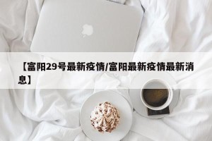 【富阳29号最新疫情/富阳最新疫情最新消息】