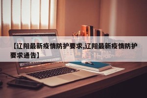 【辽阳最新疫情防护要求,辽阳最新疫情防护要求通告】