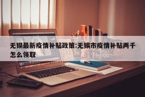 无锡最新疫情补贴政策:无锡市疫情补贴两千怎么领取