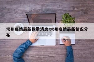 常州疫情最新数量消息/常州疫情最新情况分布