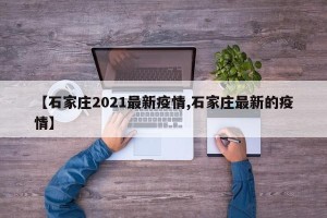 【石家庄2021最新疫情,石家庄最新的疫情】