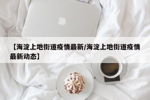 【海淀上地街道疫情最新/海淀上地街道疫情最新动态】