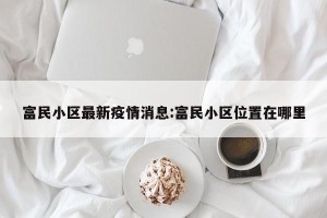 富民小区最新疫情消息:富民小区位置在哪里