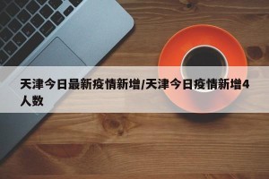 天津今日最新疫情新增/天津今日疫情新增4人数
