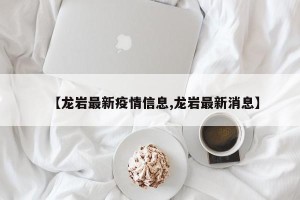 【龙岩最新疫情信息,龙岩最新消息】