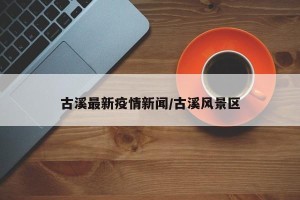古溪最新疫情新闻/古溪风景区