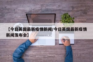 【今日英国最新疫情新闻/今日英国最新疫情新闻发布会】