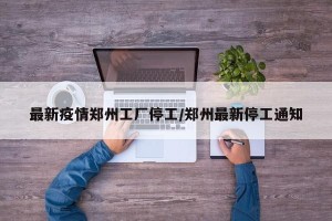 最新疫情郑州工厂停工/郑州最新停工通知