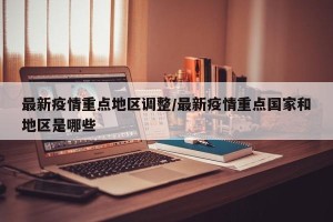 最新疫情重点地区调整/最新疫情重点国家和地区是哪些