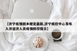【济宁疫情回乡规定最新,济宁疾控中心发布入济返济人员疫情防控提示】