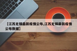 【江苏无锡最新疫情公布,江苏无锡最新疫情公布数据】