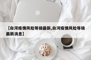 【白河疫情风险等级最新,白河疫情风险等级最新消息】