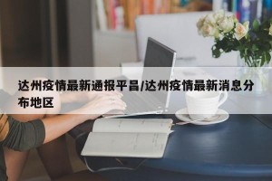 达州疫情最新通报平昌/达州疫情最新消息分布地区