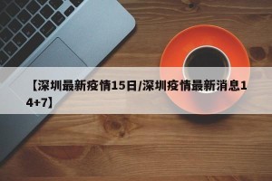 【深圳最新疫情15日/深圳疫情最新消息14+7】