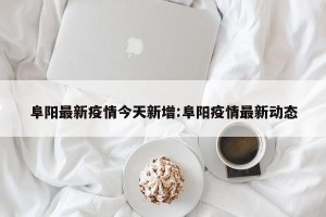 阜阳最新疫情今天新增:阜阳疫情最新动态