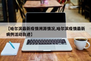 【哈尔滨最新疫情溯源情况,哈尔滨疫情最新病例活动轨迹】