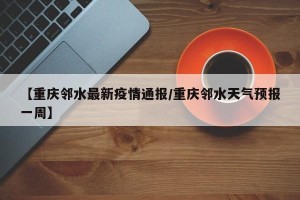【重庆邻水最新疫情通报/重庆邻水天气预报一周】