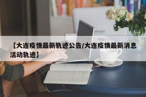 【大连疫情最新轨迹公告/大连疫情最新消息活动轨迹】