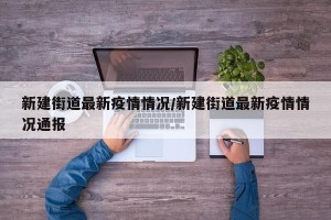 新建街道最新疫情情况/新建街道最新疫情情况通报
