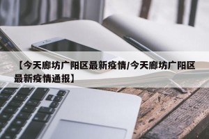 【今天廊坊广阳区最新疫情/今天廊坊广阳区最新疫情通报】