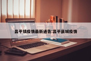 昌平镇疫情最新通告:昌平县城疫情