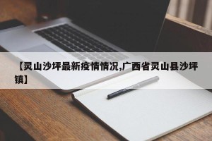 【灵山沙坪最新疫情情况,广西省灵山县沙坪镇】