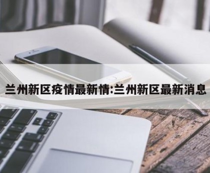 兰州新区疫情最新情:兰州新区最新消息