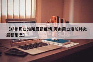 【郑州周口淮阳最新疫情,河南周口淮阳肺炎最新消息】